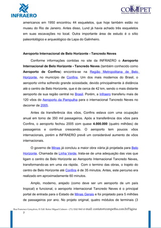 americanos em 1950 encontrou 44 esqueletos, que hoje também estão no
         museu do Rio de Janeiro. Antes disso, Lund já havia achado três esqueletos
         em suas escavações no local. Outra importante área de estudo é o sítio
         paleontológico e arqueológico da Lapa do Galinheiro.



         Aeroporto Internacional de Belo Horizonte - Tancredo Neves

                 Conforme informações contidas no site da INFRAERO o Aeroporto
         Internacional de Belo Horizonte - Tancredo Neves (também conhecido como
         Aeroporto de Confins) encontra-se na Região Metropolitana de Belo
         Horizonte, no município de Confins. Um dos mais modernos do Brasil, o
         aeroporto vinha sofrendo grande ociosidade, devido principalmente à distância
         até o centro de Belo Horizonte, que é de cerca de 42 km, sendo o mais distante
         aeroporto de sua região central no Brasil. Porém, a Infraero transferiu mais de
         120 vôos do Aeroporto da Pampulha para o internacional Tancredo Neves no
         decorrer de 2005.

                 Antes da transferência dos vôos, Confins estava com uma ocupação
         anual em torno de 350 mil passageiros. Após a transferência dos vôos para
         Confins, o aeroporto fechou 2005 com quase 4.000.000 (quatro milhões) de
         passageiros          e     continua        crescendo.           O    aeroporto   tem   poucos    vôos
         internacionais, porém a INFRAERO prevê um considerável aumento de vôos
         internacionais.

                 O governo de Minas já concluiu a maior obra viária já projetada para Belo
         Horizonte. Chamada de Linha Verde, trata-se de uma adequação das vias que
         ligam o centro de Belo Horizonte ao Aeroporto Internacional Tancredo Neves,
         transformando-as em uma via rápida. Com o termino das obras, o trajeto do
         centro de Belo Horizonte até Confins é de 35 minutos. Antes, este percurso era
         realizado em aproximadamente 60 minutos.

                 Amplo, moderno, arejado (como deve ser um aeroporto de um país
         tropical) e funcional, o aeroporto internacional Tancredo Neves é o principal
         portal de entrada para o Estado de Minas Gerais e foi projetado para 5 milhões
         de passageiros por ano. No projeto original, quatro módulos de terminais (3

Rua Francisco Gonçalves, 01 Edf. Reitor Miguel Calmon – (71) 3242-5843   e-mail: contato@competba.com.brPágina
         7
 