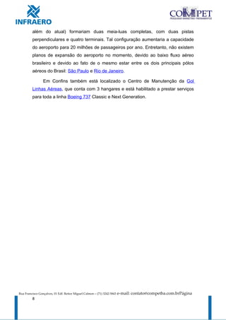 além do atual) formariam duas meia-luas completas, com duas pistas
         perpendiculares e quatro terminais. Tal configuração aumentaria a capacidade
         do aeroporto para 20 milhões de passageiros por ano. Entretanto, não existem
         planos de expansão do aeroporto no momento, devido ao baixo fluxo aéreo
         brasileiro e devido ao fato de o mesmo estar entre os dois principais pólos
         aéreos do Brasil: São Paulo e Rio de Janeiro.

                 Em Confins também está localizado o Centro de Manutenção da Gol
         Linhas Aéreas, que conta com 3 hangares e está habilitado a prestar serviços
         para toda a linha Boeing 737 Classic e Next Generation.




Rua Francisco Gonçalves, 01 Edf. Reitor Miguel Calmon – (71) 3242-5843   e-mail: contato@competba.com.brPágina
         8
 