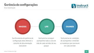Instruct Infraestrutura Ágil 21
DOCEXEC LIFE CHANGES
Sua ferramenta de gerência de
conﬁguração deve oferecer o
conceito de documentação
executável
Você precisa conseguir
acompanhar todo o ciclo de
vida de cada servidor do seu
parque
Você precisa ter condições
de acompanhar e entender
as mudanças que ocorreram
em cada servidor
Gerênciadeconﬁgurações
Eixo Automação
 