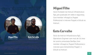 3Flato PresentationInstruct Infraestrutura Ágil
MiguelFilho
Operations Architect
GutoCarvalho
Operations Engineer
MiguelFilho
Sócio-fundador da Instruct Infraestrutura
Ágil, pós-graduado em redes e segurança,
Core member infraagil.io, Puppet
Professional e instrutor Puppet e GitLab na
Instruct.
GutoCarvalho
Sócio da Instruct Infraestrutura Ágil,
Operations Engineer com mais de 16 anos
de carreira, entusiasta DevOps, Core
member infraagil.io, Puppet Professional e
instrutor para treinamentos Puppet e
GitLab na Instruct.
 