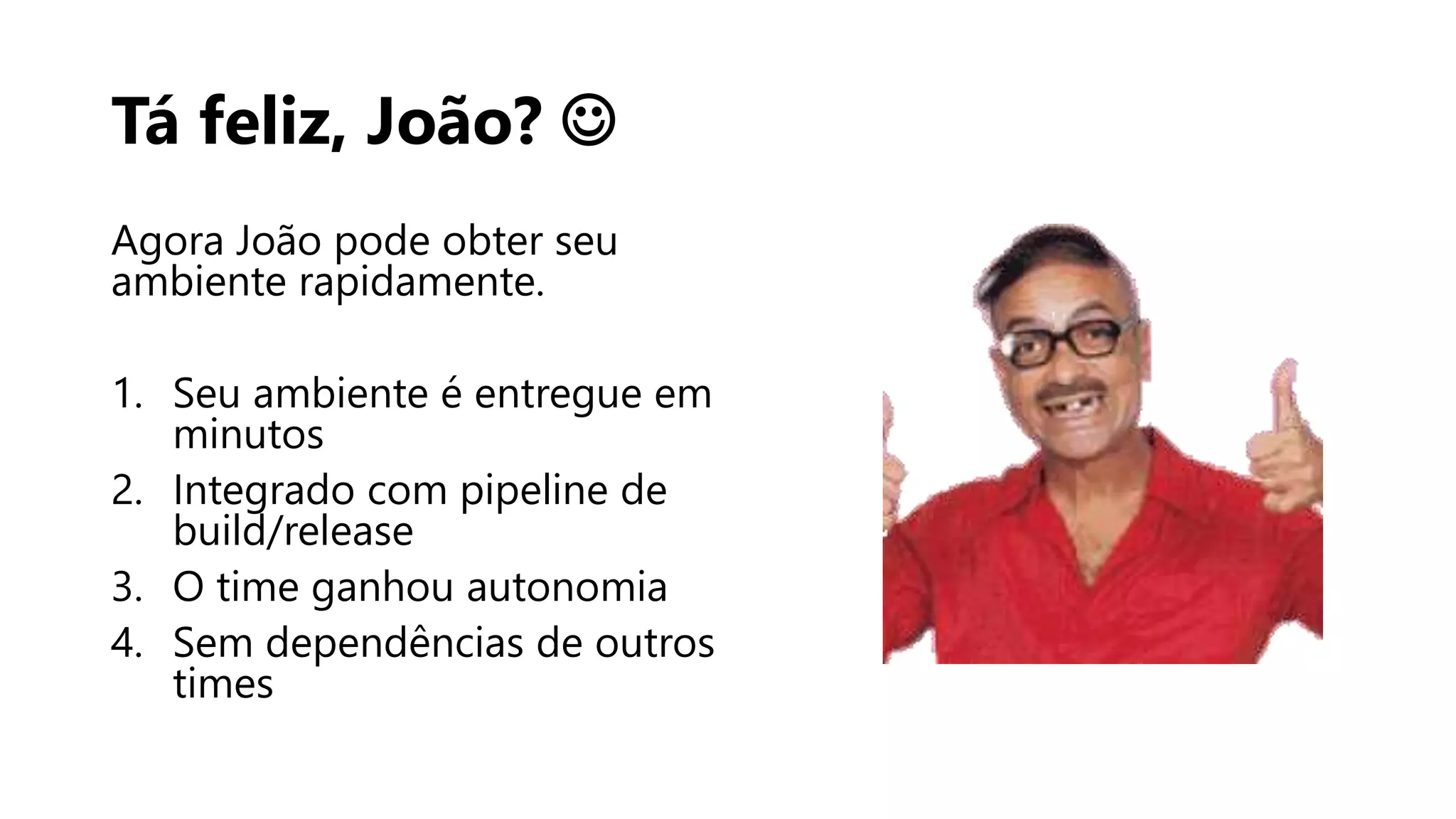 Tá feliz, João? 
Agora João pode obter seu
ambiente rapidamente.
1. Seu ambiente é entregue em
minutos
2. Integrado com pipeline de
build/release
3. O time ganhou autonomia
4. Sem dependências de outros
times
 