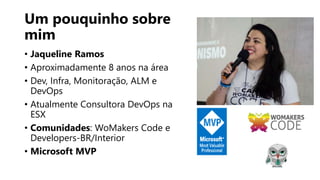Um pouquinho sobre
mim
• Jaqueline Ramos
• Aproximadamente 8 anos na área
• Dev, Infra, Monitoração, ALM e
DevOps
• Atualmente Consultora DevOps na
ESX
• Comunidades: WoMakers Code e
Developers-BR/Interior
• Microsoft MVP
 