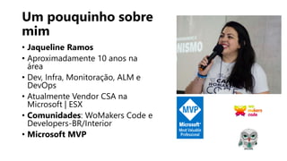 Um pouquinho sobre
mim
• Jaqueline Ramos
• Aproximadamente 10 anos na
área
• Dev, Infra, Monitoração, ALM e
DevOps
• Atualmente Vendor CSA na
Microsoft | ESX
• Comunidades: WoMakers Code e
Developers-BR/Interior
• Microsoft MVP
 