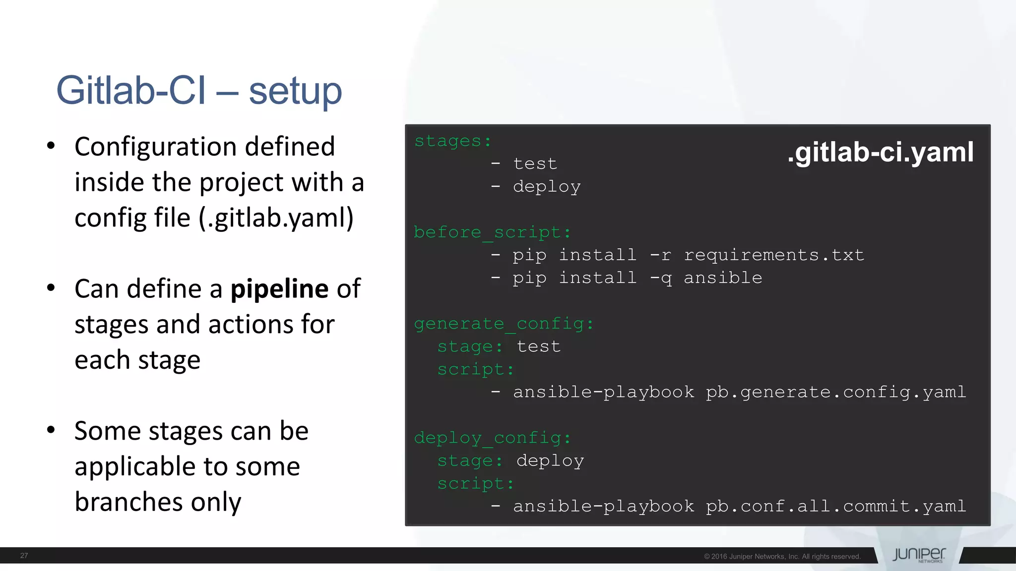 Gitlab-CI – setup
stages:
- test
- deploy
before_script:
- pip install -r requirements.txt
- pip install -q ansible
generate_config:
stage: test
script:
- ansible-playbook pb.generate.config.yaml
deploy_config:
stage: deploy
script:
- ansible-playbook pb.conf.all.commit.yaml
.gitlab-ci.yaml• Configuration defined
inside the project with a
config file (.gitlab.yaml)
• Can define a pipeline of
stages and actions for
each stage
• Some stages can be
applicable to some
branches only
 