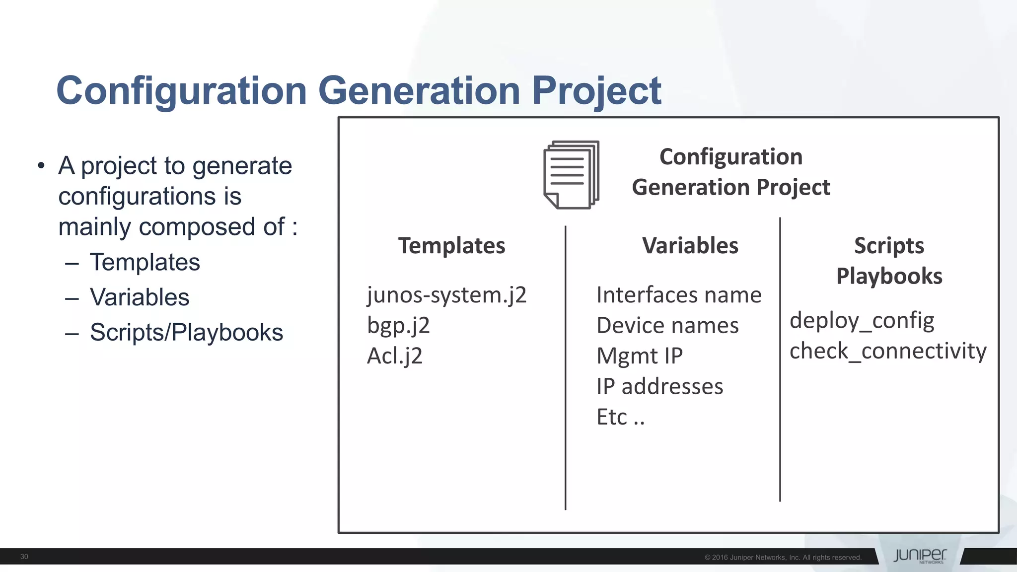 Configuration
Generation Project
Configuration Generation Project
• A project to generate
configurations is
mainly composed of :
– Templates
– Variables
– Scripts/Playbooks
Templates Variables
junos-system.j2
bgp.j2
Acl.j2
Interfaces name
Device names
Mgmt IP
IP addresses
Etc ..
Scripts
Playbooks
deploy_config
check_connectivity
 