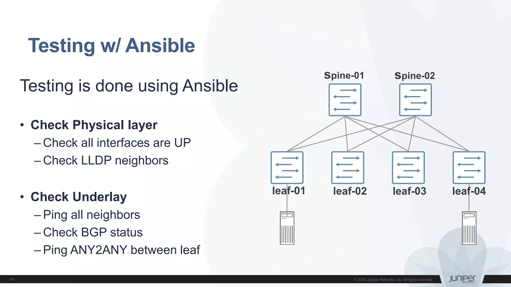 Testing w/ Ansible
spine-01 spine-02
leaf-01 leaf-02 leaf-03 leaf-04
Testing is done using Ansible
• Check Physical layer
– Check all interfaces are UP
– Check LLDP neighbors
• Check Underlay
– Ping all neighbors
– Check BGP status
– Ping ANY2ANY between leaf
 
