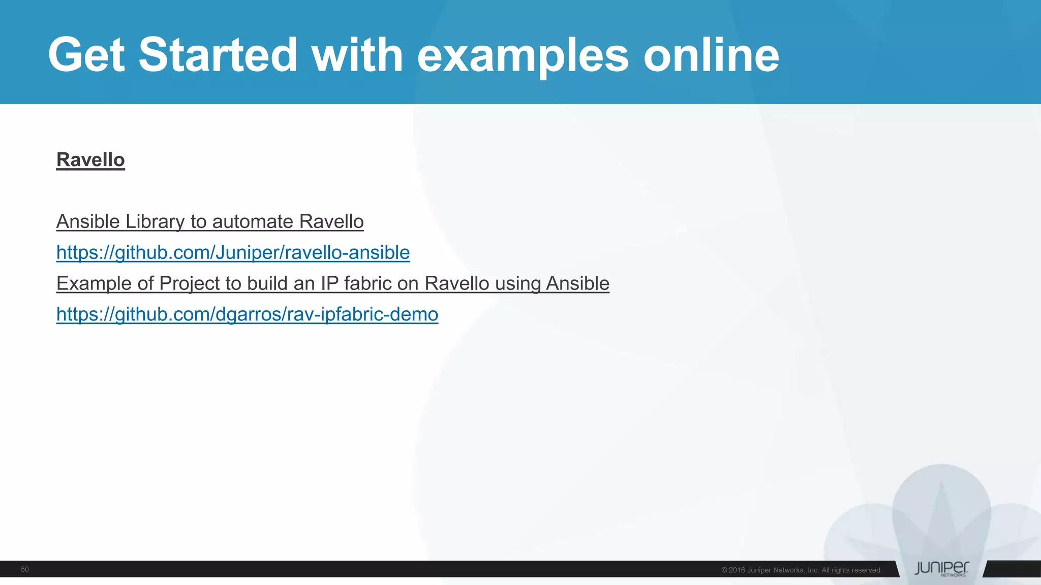 Get Started with examples online
Ravello
Ansible Library to automate Ravello
https://github.com/Juniper/ravello-ansible
Example of Project to build an IP fabric on Ravello using Ansible
https://github.com/dgarros/rav-ipfabric-demo
 