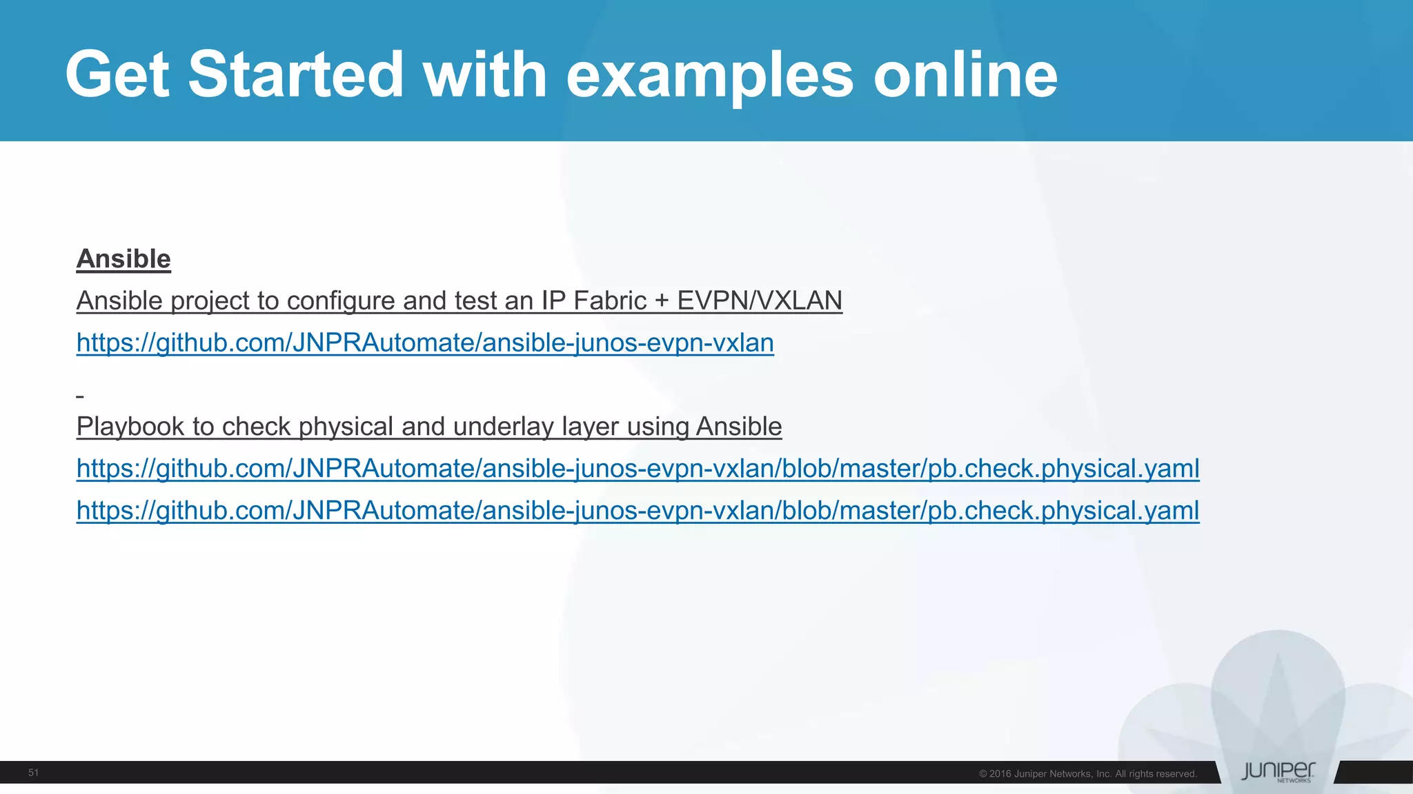 Get Started with examples online
Ansible
Ansible project to configure and test an IP Fabric + EVPN/VXLAN
https://github.com/JNPRAutomate/ansible-junos-evpn-vxlan
Playbook to check physical and underlay layer using Ansible
https://github.com/JNPRAutomate/ansible-junos-evpn-vxlan/blob/master/pb.check.physical.yaml
https://github.com/JNPRAutomate/ansible-junos-evpn-vxlan/blob/master/pb.check.physical.yaml
 