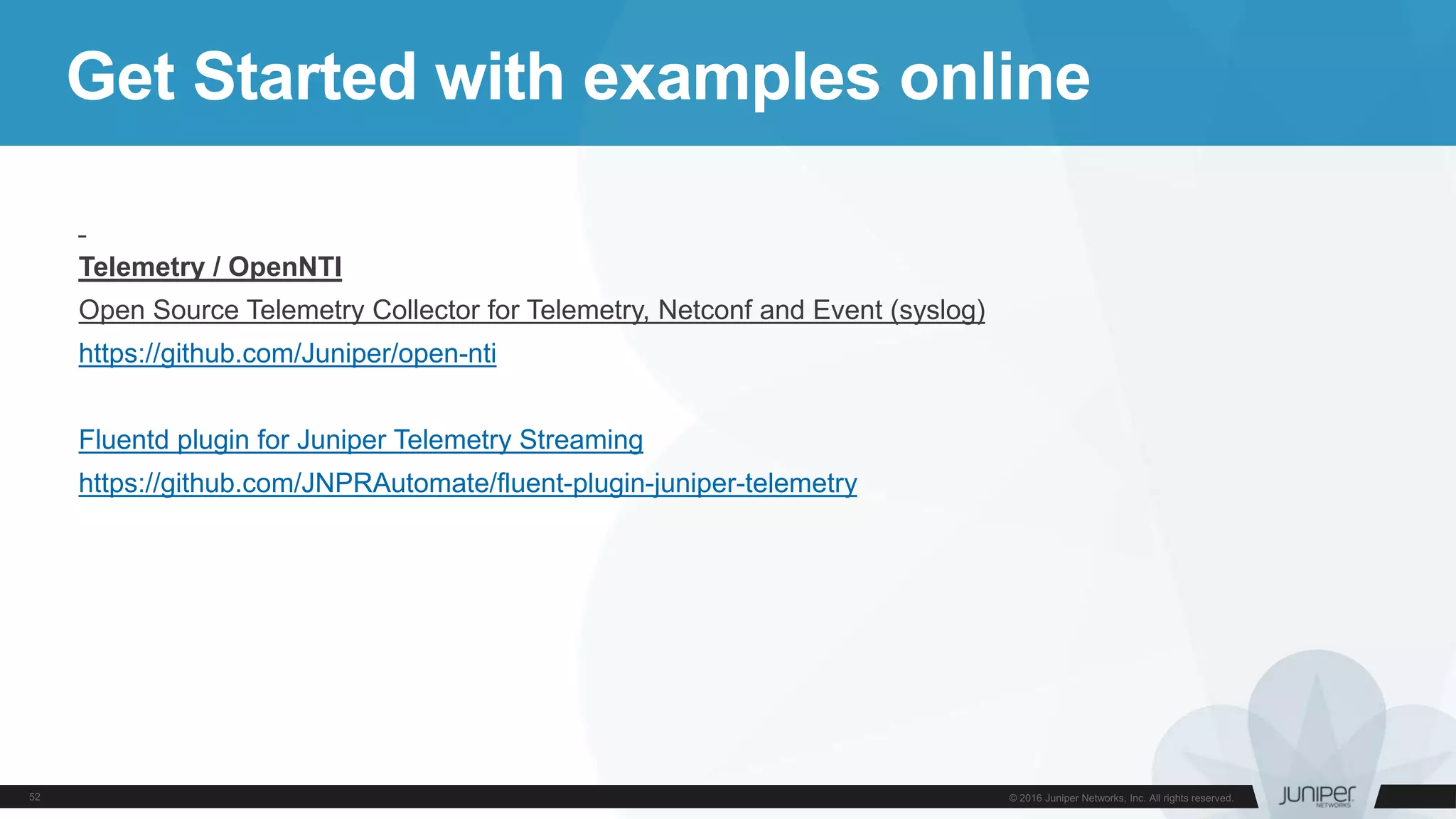 Get Started with examples online
Telemetry / OpenNTI
Open Source Telemetry Collector for Telemetry, Netconf and Event (syslog)
https://github.com/Juniper/open-nti
Fluentd plugin for Juniper Telemetry Streaming
https://github.com/JNPRAutomate/fluent-plugin-juniper-telemetry
 