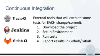 Continuous Integration
Travis-CI External tools that will execute some
tests for EACH change/commit:
1. Download the project
2. Setup Environment
3. Run tests
4. Report results in Github/GitlabGitlab-CI
 