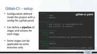 Gitlab-CI – setup
stages:
- test
- deploy
before_script:
- pip install -r requirements.txt
- pip install -q ansible
generate_config:
stage: test
script:
- ansible-playbook pb.generate.config.yaml
deploy_config:
stage: deploy
script:
- ansible-playbook pb.conf.all.commit.yaml
.gitlab-ci.yaml• Configuration defined
inside the project with a
config file (.gitlab.yaml)
• Can define a pipeline of
stages and actions for
each stage
• Some stages can be
applicable to some
branches only
 
