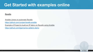 Get Started with examples online
Ravello
Ansible Library to automate Ravello
https://github.com/Juniper/ravello-ansible
Example of Project to build an IP fabric on Ravello using Ansible
https://github.com/dgarros/rav-ipfabric-demo
 