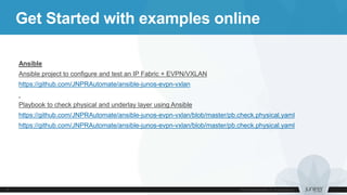 Get Started with examples online
Ansible
Ansible project to configure and test an IP Fabric + EVPN/VXLAN
https://github.com/JNPRAutomate/ansible-junos-evpn-vxlan
Playbook to check physical and underlay layer using Ansible
https://github.com/JNPRAutomate/ansible-junos-evpn-vxlan/blob/master/pb.check.physical.yaml
https://github.com/JNPRAutomate/ansible-junos-evpn-vxlan/blob/master/pb.check.physical.yaml
 