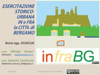 2016-06-06 infraBG Verzeri-Cortinovis2016004 1
arch. Alfredo Verzeri
035516437 info@alfredoverzeri.it
via SS. 7 Fratelli Martiri 30, 24020 Ranica
arch. Antonio Cortinovis
036392243 cortinovis_879@yahoo.it
via Provinciale 12, 24050 Ghisalba
ESERCITAZIONE
STORICO-
URBANA
IN e FRA
la CITTÀ di
BERGAMO
Bozza 20150307 agg. 20160604
per info www.infrabg.it
Link video animazione https://vimeo.com/alfredoverzeri
Link slide www.slideshare.net/AlfredoVerzeri1/infra-bg-verzeri-cortinovis
 