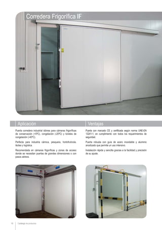 Aplicación Ventajas
Catálogo de productos10
Puerta con marcado CE y certificada según norma UNE-EN
13241-1, en cumplimiento con todos los requerimientos de
seguridad.
Puerta robusta con guía de acero inoxidable y aluminio
anodizado que permite un uso intensivo.
Instalación rápida y sencilla gracias a la facilidad y precisión
de su ajuste.
Puerta corredera industrial idónea para cámaras frigoríficas
de conservación (+0ºC), congelación (-20ºC) y túneles de
congelación (-40ºC).
Perfecta para industria cárnica, pesquera, hortofrutícola,
láctea y logística.
Recomendada en cámaras frigoríficas y zonas de acceso
donde se necesitan puertas de grandes dimensiones o con
pasos aéreos.
Corredera Frigorífica IF
 