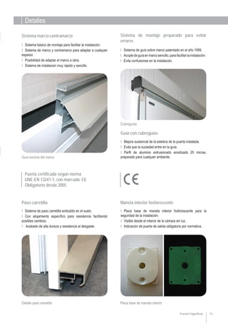 Detalles
Puerta certificada según norma
UNE-EN 13241-1, con marcado
Obligatorio desde 2005
13
Ι Placa base de maneta interior fosforescente para la
seguridad de la instalación.
Ι Visible desde el interior de la cámara sin luz.
Ι Indicación de puerta de salida obligatorio por normativa.
Maneta interior fosforescente
Ι Sistema de paso carretilla embutido en el suelo.
Ι Con alojamiento específico para resistencia facilitando
posibles cambios.
Ι Acabado de alta dureza y resistencia al desgaste.
Paso carretilla
Puertas Frigoríficas
Cubreguías
Sistema de montaje preparado para evitar
errores
Ι Sistema de guía sobre marco patentado en el año 1999.
Ι Acopledeguíaenmarcosencillo,parafacilitarlainstalación.
Ι Evita confusiones en la instalación.
Guía con cubreguías
Ι Mejora sustancial de la estetica de la puerta instalada.
Ι Evita que la suciedad entre en la guía.
Ι Perfil de aluminio extrusionado anodizado 20 micras,
preparado para cualquier ambiente.
Sistema marco-contramarco
Ι Sistema básico de montaje para facilitar la instalación.
Ι Sistema de marco y contramarco para adaptar a cualquier
espesor.
Ι Posibilidad de adaptar el marco a obra.
Ι Sistema de instalacion muy rápido y sencillo.
Detalle paso carretilla Placa base de maneta interior
Guía encima del marco
 