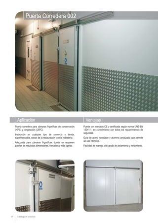 Catálogo de productos
Aplicación Ventajas
14
Puerta con marcado CE y certificada según norma UNE-EN
13241-1, en cumplimiento con todos los requerimientos de
seguridad.
Guía de acero inoxidable y aluminio anodizado que permite
un uso intensivo.
Facilidad de manejo, alto grado de aislamiento y rendimiento.
Puerta corredera para cámaras frigoríficas de conservación
(+0ºC) y congelación (-20ºC).
Instalación en cualquier tipo de comercio o tienda,
supermercados, sector de la restauración y en la hostelería.
Adecuada para cámaras frigoríficas donde se requieren
puertas de reducidas dimensiones, versátiles y más ligeras.
Puerta Corredera 002
 