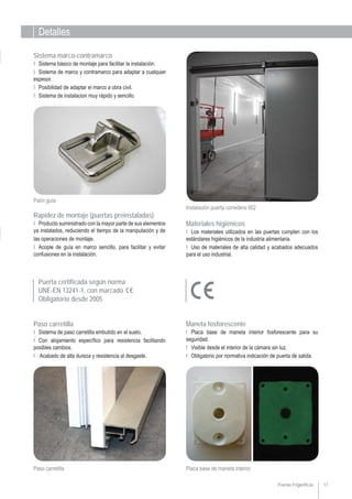Detalles
17
Ι Placa base de maneta interior fosforescente para su
seguridad.
Ι Visible desde el interior de la cámara sin luz.
Ι Obligatorio por normativa indicación de puerta de salida.
Maneta fosforescente
Instalación puerta corredera 002
Ι Producto suministrado con la mayor parte de sus elementos
ya instalados, reduciendo el tiempo de la manipulación y de
las operaciones de montaje.
Ι Acople de guía en marco sencillo, para facilitar y evitar
confusiones en la instalación.
Rapidez de montaje (puertas preinstaladas)
Ι Sistema básico de montaje para facilitar la instalación.
Ι Sistema de marco y contramarco para adaptar a cualquier
espesor.
Ι Posibilidad de adaptar el marco a obra civil.
Ι Sistema de instalacion muy rápido y sencillo.
Sistema marco-contramarco
Puertas Frigoríficas
Ι Los materiales utilizados en las puertas cumplen con los
estándares higiénicos de la industria alimentaria.
Ι Uso de materiales de alta calidad y acabados adecuados
para el uso industrial.
Materiales higiénicos
Patín guía
Ι Sistema de paso carretilla embutido en el suelo.
Ι Con alojamiento específico para resistencia facilitando
posibles cambios.
Ι Acabado de alta dureza y resistencia al desgaste.
Paso carretilla
Placa base de maneta interiorPaso carretilla
Puerta certificada según norma
UNE-EN 13241-1, con marcado
Obligatorio desde 2005
 