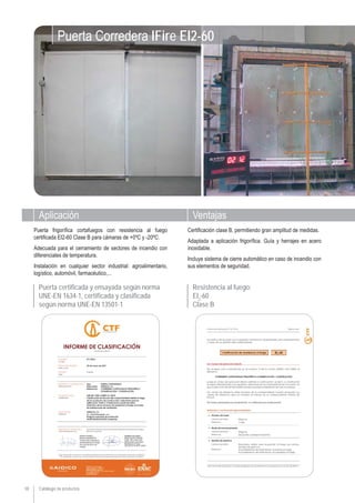 Catálogo de productos
Aplicación Ventajas
18
Puerta frigoríﬁca cortafuegos con resistencia al fuego
certiﬁcada EI2-60 Clase B para cámaras de +0ºC y -20ºC.
Adecuada para el cerramiento de sectores de incendio con
diferenciales de temperatura.
Instalación en cualquier sector industrial: agroalimentario,
logístico, automóvil, farmacéutico,...
Certiﬁcación clase B, permitiendo gran amplitud de medidas.
Adaptada a aplicación frigoríﬁca. Guía y herrajes en acero
inoxidable.
Incluye sistema de cierre automático en caso de incendio con
sus elementos de seguridad.
Puerta Corredera IFire EI2-60
Puerta certificada y ensayada según norma
UNE-EN 1634-1, certificada y clasificada
según norma UNE-EN 13501-1
Resistencia al fuego:
EI2
-60
Clase B
 