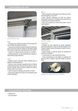 Características de serie
Características opcionales
19
Ι Acabado inox.
Ι Sin cierrapuertas.
Detalle de montaje
Guía y sistema de cierre
Ι Sistema de guía y cierre tipo Infraca, adaptado para su
aplicación a altas temperaturas.
Ι Apertura y cierre manuales, equipada de serie con sistema
cierrapuertas automático, para cierre de la puerta en caso de
incendio mediante señal de sistemas estándar tipo alarma,
pulsador (éstos no se incluyen).
Ι Laberinto especial cortafuegos para puertas con caída.
Ι Elementos de fijación de la hoja al marco específicos para
puertas cortafuegos.
Cierre
Ι De espesor único 120mm tanto para +0ºC como para -20ºC
(por necesidad del aislamiento al fuego).
Ι Núcleo de hoja realizada mediante composición de placa de
yeso, lana de roca y placa de material con alto poder aislante
térmico (tanto a baja como a alta temperatura λ=0,01 W/mK).
Ι Acabados en chapa bandacolor color blanco o inoxidable.
Ι Burletes específicos, de alta flexibilidad para asegurar la
estanqueidad a baja temperatura.
Hoja
Puertas Frigoríficas
Regulación de velocidad de cierre con seguridad
Ι Marco compuesto de doble estructura, formado por la unión
de marco frigorífico y marco “RF”.
Ι Marco frigorífico compuesto por perfil de aluminio
extrusionado en forma de Lcon doble rotura de puente térmico
y alojamiento de resistencia calefactora.
Ι Marco “RF” compuesto por tubo de acero lacado, unido al
marco frigorífico.
Marco
Ι Equipada con cierre específico de puertas cortafuegos
para cierre automático en caso de incendio mediante (no se
incluyen) pulsador manual de emergencia, detector humos o
central de alarma.
Ι Sistema basado en polea de resorte, sin necesidad de
sistema de contrapesos.
Ι Funcionamiento en modo normalmente cerrada.
Ι Juntas intumescentes de alta calidad, con expansión de
hasta 20 veces su espesor inicial para impedir el paso de
llama.
Seguridad
 