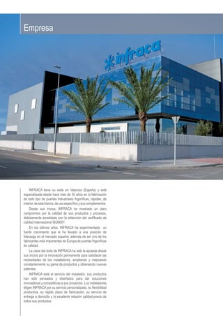 INFRACA tiene su sede en Valencia (España) y está
especializada desde hace más de 30 años en la fabricación
de todo tipo de puertas industriales frigoríﬁcas, rápidas, de
interior,desalablanca,deusoespecíﬁcoysuscomplementos.
Desde sus inicios, INFRACA ha mostrado un claro
compromiso por la calidad de sus productos y procesos,
debidamente acreditado con la obtención del certiﬁcado de
calidad internacional ISO9001
En los últimos años, INFRACA ha experimentado un
fuerte crecimiento que le ha llevado a una posición de
liderazgo en el mercado español, además de ser uno de los
fabricantes más importantes de Europa de puertas frigoríﬁcas
de calidad.
La clave del éxito de INFRACA ha sido la apuesta desde
sus inicios por la innovación permanente para satisfacer las
necesidades de los instaladores, ampliando y mejorando
constantemente su gama de productos y obteniendo nuevas
patentes.
INFRACA está al servicio del instalador, sus productos
han sido pensados y diseñados para dar soluciones
innovadoras y competitivas a sus proyectos. Los instaladores
eligen INFRACA por su servicio personalizado, su ﬂexibilidad
productiva, su rápido plazo de fabricación, su servicio de
entrega a domicilio y la excelente relación calidad-precio de
todos sus productos.
Empresa
 