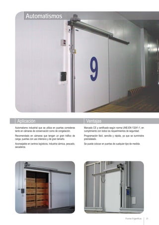 21Puertas Frigoríficas
VentajasAplicación
Marcado CE y certificado según norma UNE-EN 13241-1, en
cumplimiento con todos los requerimientos de seguridad.
Programación fácil, sencilla y rápida, ya que se suministra
preinstalado.
Se puede colocar en puertas de cualquier tipo de medida.
Automatismo industrial que se utiliza en puertas correderas
tanto en cámaras de conservación como de congelación.
Recomendado en cámaras que tengan un gran tráfico de
carga, puertas con uso intensivo y de gran tamaño.
Aconsejable en centros logísticos, industria cárnica, pescado,
secaderos.
Automatismos
 