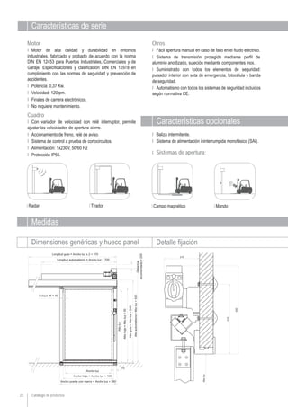 Catálogo de productos22
Características de serie
OtrosMotor
Ι Motor de alta calidad y durabilidad en entornos
industriales, fabricado y probado de acuerdo con la norma
DIN EN 12453 para Puertas Industriales, Comerciales y de
Garaje. Especificaciones y clasificación DIN EN 12978 en
cumplimiento con las normas de seguridad y prevención de
accidentes.
Ι Potencia: 0,37 Kw.
Ι Velocidad: 120rpm.
Ι Finales de carrera electrónicos.
Ι No requiere mantenimiento.
Medidas
Dimensiones genéricas y hueco panel Detalle fijación
Características opcionales
Cuadro
Ι Con variador de velocidad con relé interruptor, permite
ajustar las velocidades de apertura-cierre.
Ι Accionamiento de freno, relé de aviso.
Ι Sistema de control a prueba de cortocircuitos.
Ι Alimentación: 1x230V, 50/60 Hz
Ι Protección IP65.
Ι Fácil apertura manual en caso de fallo en el fluido eléctrico.
Ι Sistema de transmisión protegido mediante perfil de
aluminio anodizado, sujeción mediante componentes inox.
Ι Suministrado con todos los elementos de seguridad:
pulsador interior con seta de emergencia, fotocélula y banda
de seguridad.
Ι Automatismo con todos los sistemas de seguridad incluidos
según normativa CE.
Ι Baliza intermitente.
Ι Sistema de alimentación ininterrumpida monofásico (SAI).
Ι Sistemas de apertura:
Radar Tirador Campo magnético Mando
 