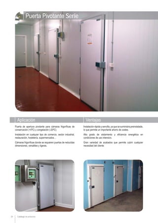 Aplicación Ventajas
Catálogo de productos24
Instalación rápida y sencilla, ya que se suministra preinstalada,
lo que permite un importante ahorro de costes.
Alto grado de aislamiento y eficiencia energética en
condiciones de uso intensivo.
Gran variedad de acabados que permite cubrir cualquier
necesidad del cliente.
Puerta de apertura pivotante para cámaras frigoríficas de
conservación (+0ºC) y congelación (-20ºC).
Instalación en cualquier tipo de comercio, sector industrial,
restauración, hostelería, supermercados…
Cámaras frigoríficas donde se requieren puertas de reducidas
dimensiones, versátiles y ligeras.
Puerta Pivotante Serie
 