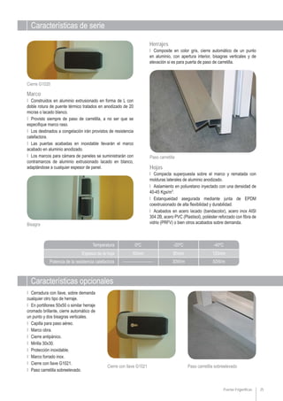 Características de serie
Características opcionales
Puertas Frigoríficas 25
Paso carretilla sobreelevadoCierre con llave G1021
Ι Compacta superpuesta sobre el marco y rematada con
molduras laterales de aluminio anodizado.
Ι Aislamiento en poliuretano inyectado con una densidad de
40-45 Kgs/m3
.
Ι Estanqueidad asegurada mediante junta de EPDM
coextrusionado de alta flexibilidad y durabilidad.
Ι Acabados en acero lacado (bandacolor), acero inox AISI
304 2B, acero PVC (Plastisol), poliéster reforzado con fibra de
vidrio (PRFV) o bien otros acabados sobre demanda.
Ι Composite en color gris, cierre automático de un punto
en aluminio, con apertura interior, bisagras verticales y de
elevación si es para puerta de paso de carretilla.
Hojas
Herrajes
Paso carretilla
Bisagra
Ι Construidos en aluminio extrusionado en forma de L con
doble rotura de puente térmico tratados en anodizado de 20
micras o lacado blanco.
Ι Provisto siempre de paso de carretilla, a no ser que se
especifique marco raso.
Ι Los destinados a congelación irán provistos de resistencia
calefactora.
Ι Las puertas acabadas en inoxidable llevarán el marco
acabado en aluminio anodizado.
Ι Los marcos para cámara de paneles se suministrarán con
contramarcos de aluminio extrusionado lacado en blanco,
adaptándose a cualquier espesor de panel.
Marco
Cierre G1020
Ι Cerradura con llave, sobre demanda
cualquier otro tipo de herraje.
Ι En portillones 50x50 o similar herraje
cromado brillante, cierre automático de
un punto y dos bisagras verticales.
Ι Capilla para paso aéreo.
Ι Marco obra.
Ι Cierre antipánico.
Ι Mirilla 30x30.
Ι Protección inoxidable.
Ι Marco forrado inox.
Ι Cierre con llave G1021.
Ι Paso carretilla sobreelevado.
Espesor de la hoja
Potencia de la resistencia calefactora
Temperatura 0ºC
______________
-20ºC
30W/m
-40ºC
50W/m
60mm 80mm 120mm
 