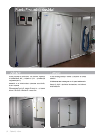 Aplicación Ventajas
Catálogo de productos28
Puerta robusta y sólida que permite su utilización de manera
intensiva.
Burletesespecialesqueaseguranunaltogradodeaislamiento.
Instalación rápida y sencilla que permite ahorrar mucho tiempo
en la instalación.
Puerta pivotante industrial idónea para cámaras frigoríficas
de conservación (+0ºC), congelación (-20ºC) y túneles de
congelación (-40ºC).
Instalación en la industria cárnica, pesquera, hortofrutícola,
láctea y logística.
Adecuada para huecos de grandes dimensiones o con pasos
aéreos y tránsito de máquinas de manutención.
Puerta Pivotante Industrial
 