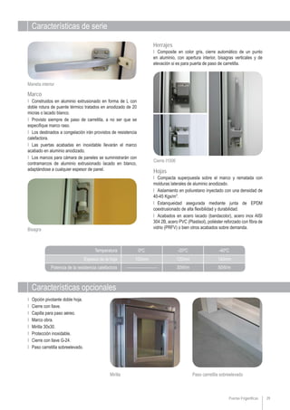 Características de serie
Características opcionales
Puertas Frigoríficas 29
Paso carretilla sobreelevadoMirilla
Ι Opción pivotante doble hoja.
Ι Cierre con llave.
Ι Capilla para paso aéreo.
Ι Marco obra.
Ι Mirilla 30x30.
Ι Protección inoxidable.
Ι Cierre con llave G-24.
Ι Paso carretilla sobreelevado.
Ι Compacta superpuesta sobre el marco y rematada con
molduras laterales de aluminio anodizado.
Ι Aislamiento en poliuretano inyectado con una densidad de
40-45 Kgs/m3
.
Ι Estanqueidad asegurada mediante junta de EPDM
coextrusionado de alta flexibilidad y durabilidad.
Ι Acabados en acero lacado (bandacolor), acero inox AISI
304 2B, acero PVC (Plastisol), poliéster reforzado con fibra de
vidrio (PRFV) o bien otros acabados sobre demanda.
Ι Composite en color gris, cierre automático de un punto
en aluminio, con apertura interior, bisagras verticales y de
elevación si es para puerta de paso de carretilla.
Hojas
Herrajes
Cierre I1006
Bisagra
Ι Construidos en aluminio extrusionado en forma de L con
doble rotura de puente térmico tratados en anodizado de 20
micras o lacado blanco.
Ι Provisto siempre de paso de carretilla, a no ser que se
especifique marco raso.
Ι Los destinados a congelación irán provistos de resistencia
calefactora.
Ι Las puertas acabadas en inoxidable llevarán el marco
acabado en aluminio anodizado.
Ι Los marcos para cámara de paneles se suministrarán con
contramarcos de aluminio extrusionado lacado en blanco,
adaptándose a cualquier espesor de panel.
Marco
Maneta interior
Espesor de la hoja
Potencia de la resistencia calefactora
Temperatura 0ºC
______________
-20ºC
30W/m
-40ºC
50W/m
100mm 120mm 140mm
 