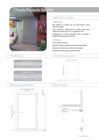 Puertas Frigoríficas 31
Dimensiones genéricas
Aplicación y ventajas
Ι Aplicación
Para instalar en cualquier tipo de supermercado, centro
comercial y tienda.
Puerta pivotante y robusta para uso masivo idónea para
cámaras de conservación +0ºC y congelación -20ºC.
Configurada con un marco específico, cierre de palanca y
bisagras de alta resistencia mecánica.
Ι Ventajas
Cierre manual e insonoro.
Instalacion rápida y sencilla al suministrarse preinstalada.
Alto grado de aislamiento y rendimiento energético.
Posibilidad de personalizar a gusto del cliente.
Radio de giro
Ancho luz
Alto luz Max. 2,4m
Max. 1,4m
Otras medidas especiales bajo demanda
Dimensiones Medidas hueco panel
Puerta Pivotante SMarket
+0ºC
-20ºC 80-100mm (resistencia calefactora)
60-80mm
Espesores de hoja
(según necesidades de cada supermercado)
 