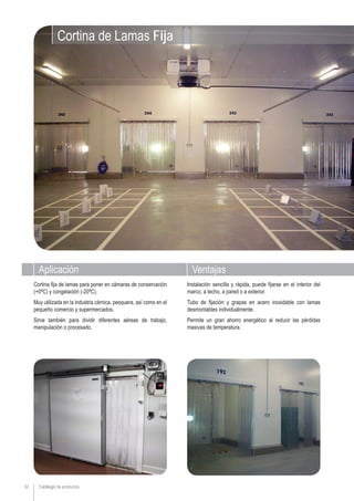 Catálogo de productos32
VentajasAplicación
Instalación sencilla y rápida, puede fijarse en el interior del
marco, a techo, a pared o a exterior.
Tubo de fijación y grapas en acero inoxidable con lamas
desmontables individualmente.
Permite un gran ahorro energético al reducir las pérdidas
masivas de temperatura.
Cortina fija de lamas para poner en cámaras de conservación
(+0ºC) y congelación (-20ºC).
Muy utilizada en la industria cárnica, pesquera, así como en el
pequeño comercio y supermercados.
Sirve también para dividir diferentes aéreas de trabajo,
manipulación o procesado.
Cortina de Lamas Fija
 