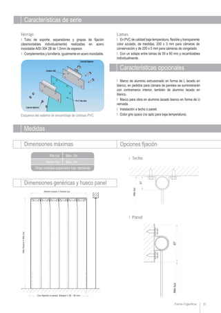 Puertas Frigoríficas 33
Características de serie
Esquema del sistema de ensamblaje de cortinas PVC
Ι Marco de aluminio extrusionado en forma de L lacado en
blanco, en pedidos para cámara de paneles se suministrarán
con contramarco interior, también de aluminio lacado en
blanco.
Ι Marco para obra en aluminio lacado blanco en forma de U
nervada.
Ι Instalación a techo o pared.
Ι Color gris opaco (no apto para baja temperatura).
Ι En PVC de calidad baja temperatura, flexible y transparente
color azulado, de medidas: 200 x 3 mm para cámaras de
conservación y de 200 x 5 mm para cámaras de congelado.
Ι Con un solape entre lamas de 50 a 60 mm y recambiables
individualmente.
LamasHerraje
Ι Tubo de soporte, separadores y grapas de fijación
(desmontables individualmente) realizadas en acero
inoxidable AISI 304 2B de 1,5mm de espesor.
Ι Complementos y tornillería, igualmente en acero inoxidable.
Medidas
Dimensiones máximas Opciones fijación
Ancho luz
Alto luz
Otras medidas especiales bajo demanda
Dimensiones genéricas y hueco panel
Max. 3m
Max. 3m
Ι Techo
Ι Pared
Características opcionales
 