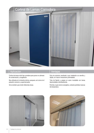 34
VentajasAplicación
Guía de aluminio anodizado cuya instalación es sencilla y
rápida, al ir todo el mecanismo preinstalado.
Tubo de fijación y grapas en acero inoxidable con lamas
desmontables individualmente.
Permite un gran ahorro energético, evitando pérdidas masivas
de temperatura.
Cortina de lamas móvil tipo corredera para poner en cámaras
de conservación y congelación.
Muy utilizada en la industria cárnica, pesquera, así como en el
pequeño comercio y supermercados.
Sirve también para dividir diferentes áreas.
Cortina de Lamas Corredera
Catálogo de productos
 