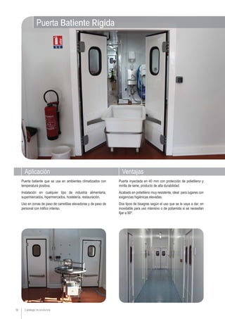 Catálogo de productos
Aplicación Ventajas
38
Puerta inyectada en 40 mm con protección de polietileno y
mirilla de serie, producto de alta durabilidad.
Acabado en polietileno muy resistente, ideal para lugares con
exigencias higiénicas elevadas.
Dos tipos de bisagras según el uso que se le vaya a dar, en
inoxidable para uso intensivo o de poliamida si se necesitan
fijar a 90º.
Puerta batiente que se usa en ambientes climatizados con
temperatura positiva.
Instalación en cualquier tipo de industria alimentaria,
supermercados, hipermercados, hostelería, restauración.
Uso en zonas de paso de carretillas elevadoras y de paso de
personal con tráfico intenso.
Puerta Batiente Rígida
 