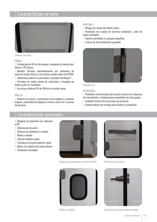 Características de serie
Puertas de Interior 39
Características opcionales
Defensa de serie
Bisagra inox
Acabados
Mirilla a medida.
Ι Polietileno recomendado para pasos masivos de máquinas
de manutención o instalaciones susceptibles de más golpes.
Ι Acabado banda color para paso de personas.
Ι Sistema básico de montaje para facilitar la instalación.
Ι Bisagras de poliamida con retención
a 90º.
Ι Defensa ala de avión.
Ι Defensa de polietileno a medida.
Ι Mirilla a medida.
Ι Hoja de batiente suelta.
Ι Cerradura de puerta batiente rígida.
Ι Marco con capilla para pasos aéreos.
Ι Protección inoxidable.
Ι Bisagra de vaivén de diseño propio.
Ι Realizado con cuerpo de aluminio anodizado y alas de
acero inoxidable.
Ι Fijación atornillada a cualquier superficie.
Ι Fuerza de cierre fácilmente ajustable.
Herrajes
Hojas
Ι Compactas de 40 mm de espesor, acabados en banda color
blanco y PE blanco.
Ι Bastidor formado perimetralmente por cantonera de
aluminio lacado blanco y con burlete modelo abeto de EPDM.
Ι Aislamiento interior en poliuretano inyectado 40-45kg/m3
.
Ι Provistas de mirilla central de metacrilato y bisagras de
doble acción en inoxidable.
Ι Se incluye defensa PE de 300mm en ambas caras.
Cerradura de puerta batiente rígida.
Bisagra de poliamida con retención 90º. Defensa ala de avión.
Marco
Ι Sistema de marco y contramarco para adaptar a cualquier
espesor, posibilidad de adaptar el marco a obra civil o a panel
de aluminio.
 