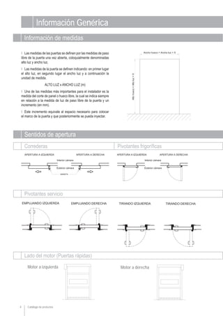 Información Genérica
Ι Las medidas de las puertas se definen por las medidas de paso
libre de la puerta una vez abierta, coloquialmente denominadas
alto luz y ancho luz.
Ι Las medidas de la puerta se definen indicando: en primer lugar
el alto luz, en segundo lugar el ancho luz y a continuación la
unidad de medida.
ALTO LUZ x ANCHO LUZ (m)
Ι Una de las medidas más importantes para el instalador es la
medida del corte de panel o hueco libre, la cual se indica siempre
en relación a la medida de luz de paso libre de la puerta y un
incremento (en mm).
Ι Este incremento equivale al espacio necesario para colocar
el marco de la puerta y que posteriormente se pueda inyectar.
Motor a izquierda
Sentidos de apertura
Información de medidas
Correderas Pivotantes frigoríficas
Pivotantes servicio
Lado del motor (Puertas rápidas)
Motor a derecha
Catálogo de productos4
 