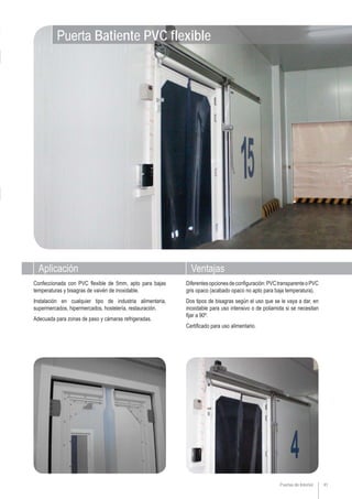 Aplicación Ventajas
Puerta Batiente PVC flexible
Puertas de Interior 41
Diferentesopcionesdeconfiguración:PVCtransparenteoPVC
gris opaco (acabado opaco no apto para baja temperatura).
Dos tipos de bisagras según el uso que se le vaya a dar, en
inoxidable para uso intensivo o de poliamida si se necesitan
fijar a 90º.
Certificado para uso alimentario.
Confeccionada con PVC flexible de 5mm, apto para bajas
temperaturas y bisagras de vaivén de inoxidable.
Instalación en cualquier tipo de industria alimentaria,
supermercados, hipermercados, hostelería, restauración.
Adecuada para zonas de paso y cámaras refrigeradas.
 