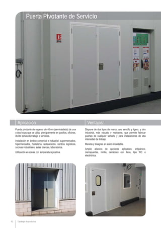 Aplicación Ventajas
Catálogo de productos42
Dispone de dos tipos de marco, uno sencillo y ligero, y otro
industrial, más robusto y resistente, que permite fabricar
puertas de cualquier tamaño y para instalaciones de alta
intensidad de trabajo.
Maneta y bisagras en acero inoxidable.
Amplio abanico de opciones aplicables: antipánico,
cierrapuertas, mirilla, cerradura con llave, tipo WC o
electrónica.
Puerta pivotante de espesor de 40mm (semi-aislada) de una
o dos hojas que se utiliza principalmente en pasillos, oficinas,
dividir zonas de trabajo o servicios.
Instalación en ámbito comercial e industrial: supermercados,
hipermercados, hostelería, restauración, centros logísticos,
cocinas industriales, salas blancas, laboratorios.
Utilización en zonas con temperatura positiva.
Puerta Pivotante de Servicio
 