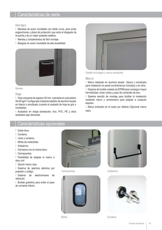 Puertas de Interior
Características de serie
43
Características opcionales
Ι Doble llave.
Ι Condena.
Ι Llave y condena.
Ι Mirilla de metacrilato.
Ι Antipánico.
Ι Cerradura con la misma llave.
Ι Cierrapuertas.
Ι Posibilidad de adaptar el marco a
obra civil.
Ι Opción marco raso.
Ι Sistema de apertura eléctrica por
pulsador o código.
Ι Sistema de electroimanes de
retención.
Ι Burlete guillotina para evitar el paso
de corriente inferior.
Cierrapuertas Antipánico
Detalle de bisagra y marco anodizado
Maneta
Hoja
Ι Hoja compacta de espesor 40 mm, inyectada en poliuretano
40-45 kg/m3
configurada mediante bastidor de aluminio lacado
en blanco o anodizado (cuando el acabado de hoja es gris o
inoxidable).
Ι Acabados en chapa bandacolor, inox, PVC, PE y otros
acabados bajo demanda.
Herrajes
Ι Manetas de acero inoxidable con doble curva, para evitar
enganchones y placa de protección que evita el desgaste de
la puerta y da un mejor acabado estético.
Ι Maneta y complementos de fácil montaje.
Ι Bisagras en acero inoxidable de alta durabilidad.
Ι Marco realizado en aluminio lacado blanco o anodizado
para instalación en panel (contramarcos incluidos) o en obra.
Ι Dispone de burlete ovalado de EPDM para conseguir mayor
hermeticidad, evitar ruidos y paso de corrientes de aire.
Ι Sistema sencillo de montaje para facilitar la instalación
mediante marco y contramarco para adaptar a cualquier
espesor.
Ι Marco embutido en el suelo por defecto (Opcional marco
raso).
Marco
Mirilla Condena
 
