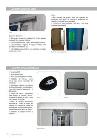 Catálogo de productos
Características de serie
Características opcionales
Ι Guía y carro en aluminio anodizado 20 micras, acabado
preparado para cualquier ambiente.
Ι Con rodamientos de PVC de alta resistencia y durabilidad.
Ι Acabado estético e higiénico de la puerta instalada, evita
que la suciedad entre en la guía.
Ι Incluye tirador exterior e interior para facilitar las maniobras
de apertura y cierre.
Ι Hoja compacta de espesor 50-60 mm inyectada en
poliuretano 40-45 Kg/m3
de densidad y enmarcada con
cantonera en aluminio lacado en blanco.
Ι Acabados en chapa prelacada, inox, PVC o en otros
acabados bajo demanda.
Ι Cerradura C-55.
Ι Mirilla de metacrilato.
Ι Marco con capilla para pasos aéreos..
Ι Posibilidad de fabricar puerta
con 2 hojas según necesidades de
instalación.
Ι Automatismo eléctrico con múltiples
opciones de apertura y configuración:
radar, lazo magnético, pulsadores, 1 ó
2 hojas, etc...
Ι Sistema de marco y contramarco
para adaptar a cualquier espesor,
posibilidad de adaptar el marco a obra
civil o a panel de aluminio.
Ι Marco de aluminio extrusionado
en forma de L lacado en blanco, en
pedidos para cámara de paneles se
suministrarán con contramarco interior,
también de aluminio lacado en blanco.
Ι Posibilidad de adaptar el marco a
obra civil.
Radar Mirilla
Sistema de cierre
Hoja
Guía
Manetas interior y exterior
46
Automatismo
 