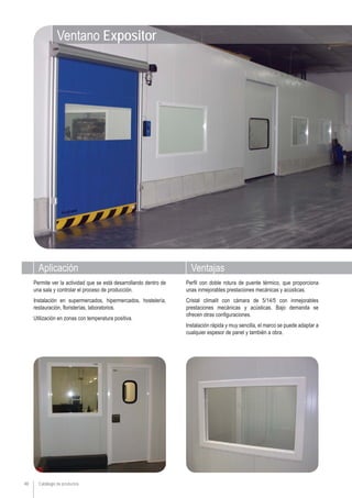Aplicación Ventajas
Catálogo de productos48
Perfil con doble rotura de puente térmico, que proporciona
unas inmejorables prestaciones mecánicas y acústicas.
Cristal climalit con cámara de 5/14/5 con inmejorables
prestaciones mecánicas y acústicas. Bajo demanda se
ofrecen otras configuraciones.
Instalación rápida y muy sencilla, el marco se puede adaptar a
cualquier espesor de panel y también a obra.
Permite ver la actividad que se está desarrollando dentro de
una sala y controlar el proceso de producción.
Instalación en supermercados, hipermercados, hostelería,
restauración, floristerías, laboratorios.
Utilización en zonas con temperatura positiva.
Ventano Expositor
 