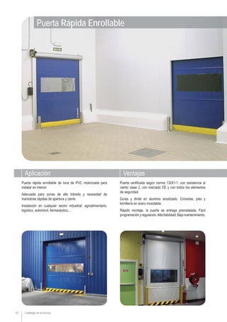 Aplicación Ventajas
Catálogo de productos52
Puerta certificada según norma 13241-1, con resistencia al
viento clase 2, con marcado CE y con todos los elementos
de seguridad.
Guías y dintel en aluminio anodizado. Consolas, pies y
tornillería en acero inoxidable.
Rápido montaje, la puerta se entrega preinstalada. Fácil
programaciónyregulación.Altafiabilidad.Bajomantenimiento.
Puerta rápida enrollable de lona de PVC motorizada para
instalar en interior.
Adecuada para zonas de alto tránsito y necesidad de
maniobras rápidas de apertura y cierre.
Instalación en cualquier sector industrial: agroalimentario,
logístico, automóvil, farmacéutico,...
Puerta Rápida Enrollable
 