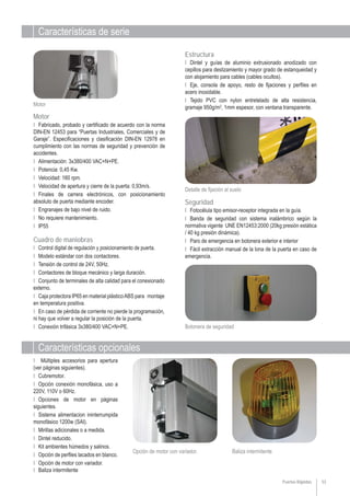 Características de serie
Características opcionales
53
Botonera de seguridad
Detalle de fijación al suelo
Motor
Puertas Rápidas
Ι Múltiples accesorios para apertura
(ver páginas siguientes).
Ι Cubremotor.
Ι Opción conexión monofásica, uso a
220V, 110V o 60Hz.
Ι Opciones de motor en páginas
siguientes.
Ι Sistema alimentacion ininterrumpida
monofásico 1200w (SAI).
Ι Mirillas adicionales o a medida.
Ι Dintel reducido.
Ι Kit ambientes húmedos y salinos.
Ι Opción de perfiles lacados en blanco.
Ι Opción de motor con variador.
Ι Baliza intermitente
Baliza intermitente
Ι Fotocélula tipo emisor-receptor integrada en la guía.
Ι Banda de seguridad con sistema inalámbrico según la
normativa vigente UNE EN12453:2000 (20kg presión estática
/ 40 kg presión dinámica).
Ι Paro de emergencia en botonera exterior e interior
Ι Fácil extracción manual de la lona de la puerta en caso de
emergencia.
Seguridad
Ι Dintel y guías de aluminio extrusionado anodizado con
cepillos para deslizamiento y mayor grado de estanqueidad y
con alojamiento para cables (cables ocultos).
Ι Eje, consola de apoyo, resto de fijaciones y perfiles en
acero inoxidable.
Ι Tejido PVC con nylon entretelado de alta resistencia,
gramaje 950g/m2
, 1mm espesor, con ventana transparente.
Estructura
Cuadro de maniobras
Ι Control digital de regulación y posicionamiento de puerta.
Ι Modelo estándar con dos contactores.
Ι Tensión de control de 24V, 50Hz.
Ι Contactores de bloque mecánico y larga duración.
Ι Conjunto de terminales de alta calidad para el conexionado
externo.
Ι Caja protectora IP65 en material plásticoABS para montaje
en temperatura positiva.
Ι En caso de pérdida de corriente no pierde la programación,
ni hay que volver a regular la posición de la puerta.
Ι Conexión trifásica 3x380/400 VAC+N+PE.
Motor
Ι Fabricado, probado y certificado de acuerdo con la norma
DIN-EN 12453 para “Puertas Industriales, Comerciales y de
Garaje”. Especificaciones y clasificación DIN-EN 12978 en
cumplimiento con las normas de seguridad y prevención de
accidentes.
Ι Alimentación: 3x380/400 VAC+N+PE.
Ι Potencia: 0,45 Kw.
Ι Velocidad: 160 rpm.
Ι Velocidad de apertura y cierre de la puerta: 0,93m/s.
Ι Finales de carrera electrónicos, con posicionamiento
absoluto de puerta mediante encoder.
Ι Engranajes de bajo nivel de ruido.
Ι No requiere mantenimiento.
Ι IP55
Opción de motor con variador.
 