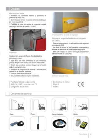 Detalles
Opciones de apertura
Radar Tirador Campo magnético Mando
Puerta certificada según norma
UNE-EN 13241-1, con marcado
Obligatorio desde 2005
55
Resistencia al viento:
Clase 2
450 Pa
Puertas Rápidas
Confección propia de lonas
Emisor inalámbrico de banda de seguridad
Confección propia de lona - Posibilidad de
personalización
Sistema de seguridad inalámbrico integrado
sin cables
Ι Sistema de comunicación vía radio para banda de seguridad
con protección IP65.
Ι Sin cables en la zona de paso para evitar los accidentes y
favorecer las maniobras de forma más sencilla y rápida.
Ι INFRACA incorpora las últimas tecnologías para optimizar
el funcionamiento de sus puertas.
Ι Tejido PVC con nylon entretelado de alta resistencia,
gramaje 950g/m2
, 1mm espesor, con ventana transparente.
Ι Cumple las normativas contra el desgarre y la tracción
UNE-EN 1421 e ISO53326.
Ι Posibilidad de configuración de ventanas y personalización
de lonas: nº de ventanas, adhesivos,...
Ι Lona con clasificación ignífuga M2.
Ι Con posibilidad de bandas negras serigrafiadas.
Opciones de motor
Ι Posibilidad de cubremotor metálico y posibilidad de
protección de motor IP65.
Ι Opción de situar el motor en posición horizontal, desbloqueo
por tiradores y cadena.
Ι Posibilidad de motor con variador de frecuencia integrado
para mayor velocidad de apertura (1,83m/s).
Cubremotor
 
