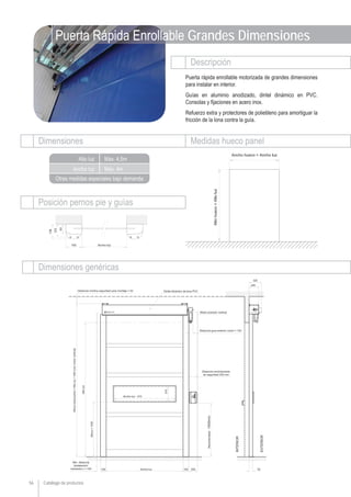 Catálogo de productos
Descripción
Dimensiones Medidas hueco panel
Dimensiones genéricas
Ancho luz
Alto luz
Otras medidas especiales bajo demanda
Posición pernos pie y guías
56
Max. 4m
Max. 4,5m
Puerta Rápida Enrollable Grandes Dimensiones
Puerta rápida enrollable motorizada de grandes dimensiones
para instalar en interior.
Guías en aluminio anodizado, dintel dinámico en PVC.
Consolas y fijaciones en acero inox.
Refuerzo extra y protectores de polietileno para amortiguar la
fricción de la lona contra la guía.
 