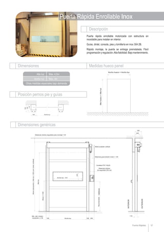 Descripción
Dimensiones Medidas hueco panel
Dimensiones genéricas
Ancho luz
Alto luz
Otras medidas especiales bajo demanda
Posición pernos pie y guías
57Puertas Rápidas
Puerta Rápida Enrollable Inox
Max. 4m
Max. 4,5m
Puerta rápida enrollable motorizada con estructura en
inoxidable para instalar en interior.
Guías, dintel, consola, pies y tornillería en inox 304 2B.
Rápido montaje, la puerta se entrega preinstalada. Fácil
programaciónyregulación.Altafiabilidad.Bajomantenimiento.
 