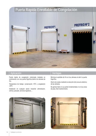 Aplicación Ventajas
Catálogo de productos58
Minimiza la pérdida de frío en las cámaras al abrir la puerta
frigorífica.
Ahorro de costes mediante la reducción del consumo eléctrico
de las cámaras.
No genera hielo en sus partes fundamentales ni en las zonas
de paso, fácil mantenimiento.
Puerta rápida de congelación motorizada instalada en
combinación con una puerta frigorífica dentro de cámaras de
frío.
Temperatura de trabajo: conservación +0ºC y congelación
-20ºC.
Instalación en cualquier sector industrial: alimentación,
cárnica, pescado, servicios logísticos,...
Puerta Rápida Enrollable de Congelación
 