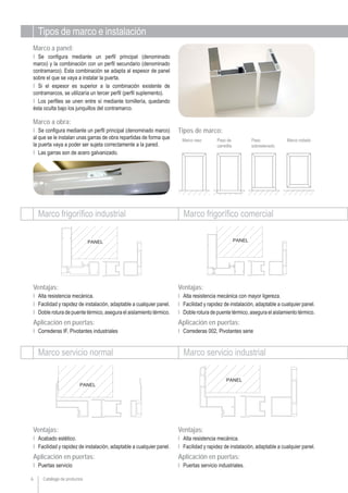 Catálogo de productos6
Marco a panel:
Ι Se configura mediante un perfil principal (denominado
marco) y la combinación con un perfil secundario (denominado
contramarco). Esta combinación se adapta al espesor de panel
sobre el que se vaya a instalar la puerta.
Ι Si el espesor es superior a la combinación existente de
contramarcos, se utilizaría un tercer perfil (perfil suplemento).
Ι Los perfiles se unen entre sí mediante tornillería, quedando
ésta oculta bajo los junquillos del contramarco.
Marco a obra:
Ι Se configura mediante un perfil principal (denominado marco)
al que se le instalan unas garras de obra repartidas de forma que
la puerta vaya a poder ser sujeta correctamente a la pared.
Ι Las garras son de acero galvanizado.
Marco frigorífico industrial Marco frigorífico comercial
Marco servicio normal Marco servicio industrial
Ventajas:
Ι Alta resistencia mecánica.
Ι Facilidad y rapidez de instalación, adaptable a cualquier panel.
Ι Doble rotura de puente térmico, asegura el aislamiento térmico.
Aplicación en puertas:
Ι Correderas IF, Pivotantes industriales
Ventajas:
Ι Alta resistencia mecánica con mayor ligereza.
Ι Facilidad y rapidez de instalación, adaptable a cualquier panel.
Ι Doble rotura de puente térmico, asegura el aislamiento térmico.
Aplicación en puertas:
Ι Correderas 002, Pivotantes serie
Ventajas:
Ι Acabado estético.
Ι Facilidad y rapidez de instalación, adaptable a cualquier panel.
Aplicación en puertas:
Ι Puertas servicio
Ventajas:
Ι Alta resistencia mecánica.
Ι Facilidad y rapidez de instalación, adaptable a cualquier panel.
Aplicación en puertas:
Ι Puertas servicio industriales.
Tipos de marco e instalación
Marco raso Paso de
carretilla
Marco rodado
Tipos de marco:
Paso
sobreelevado
 